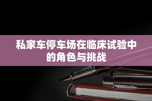私家车停车场在临床试验中的角色与挑战