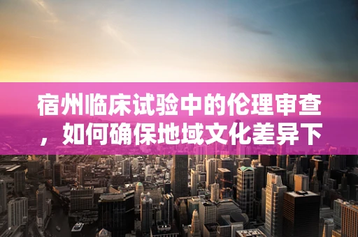 宿州临床试验中的伦理审查，如何确保地域文化差异下的公平与尊重？