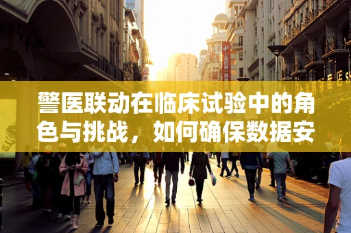 警医联动在临床试验中的角色与挑战，如何确保数据安全与合规？