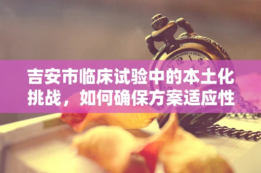 吉安市临床试验中的本土化挑战，如何确保方案适应性与文化敏感性？