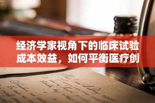 经济学家视角下的临床试验成本效益，如何平衡医疗创新与经济负担？