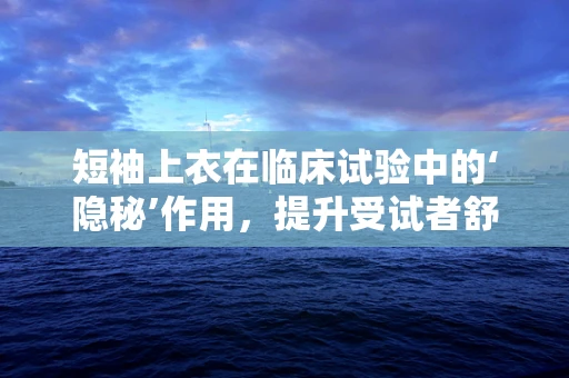 短袖上衣在临床试验中的‘隐秘’作用，提升受试者舒适度与依从性？