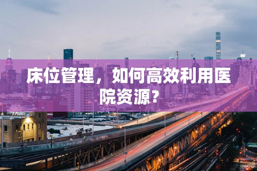 床位管理，如何高效利用医院资源？