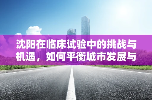 沈阳在临床试验中的挑战与机遇，如何平衡城市发展与医疗创新？