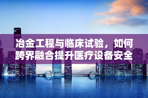 冶金工程与临床试验，如何跨界融合提升医疗设备安全性？