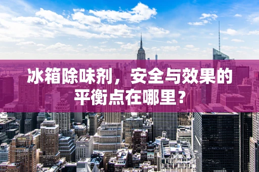 冰箱除味剂，安全与效果的平衡点在哪里？
