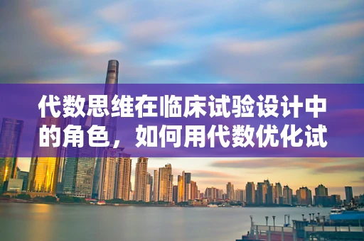 代数思维在临床试验设计中的角色，如何用代数优化试验组设计？
