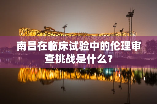 南昌在临床试验中的伦理审查挑战是什么？