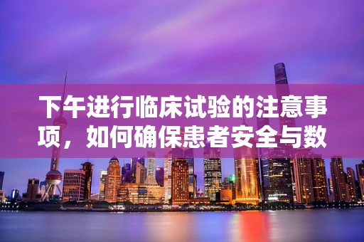 下午进行临床试验的注意事项，如何确保患者安全与数据质量？