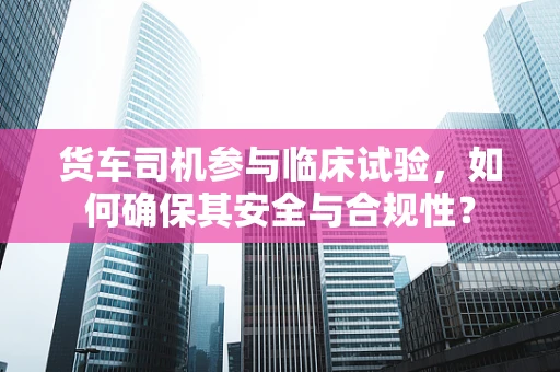 货车司机参与临床试验，如何确保其安全与合规性？