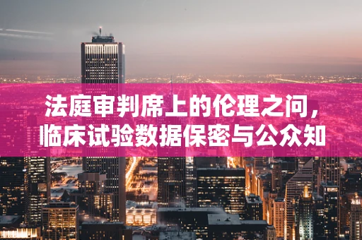 法庭审判席上的伦理之问，临床试验数据保密与公众知情权的平衡