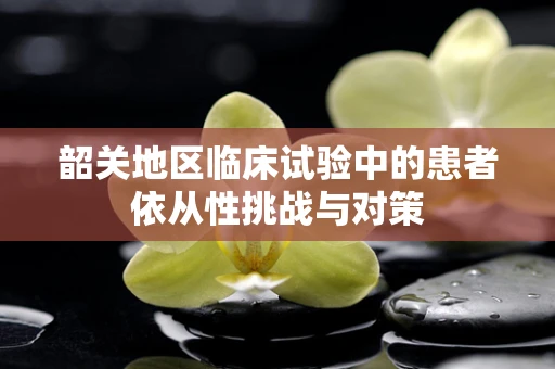 韶关地区临床试验中的患者依从性挑战与对策