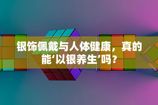 银饰佩戴与人体健康，真的能‘以银养生’吗？