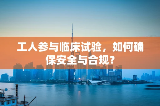 工人参与临床试验，如何确保安全与合规？