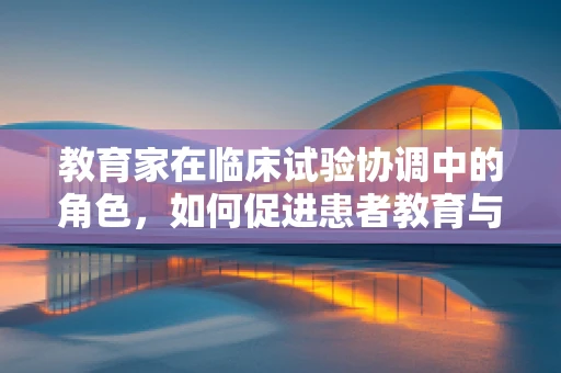 教育家在临床试验协调中的角色，如何促进患者教育与创新参与？