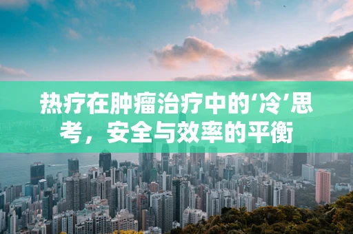 热疗在肿瘤治疗中的‘冷’思考，安全与效率的平衡
