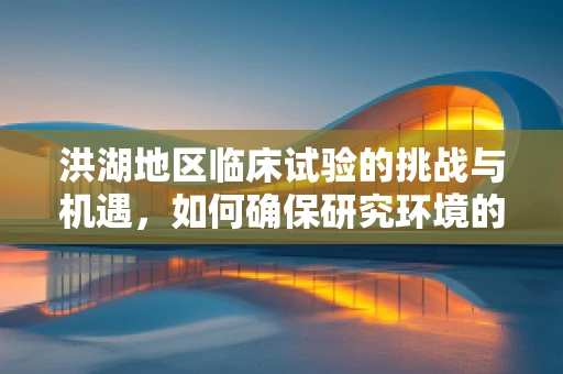 洪湖地区临床试验的挑战与机遇，如何确保研究环境的安全与高效？