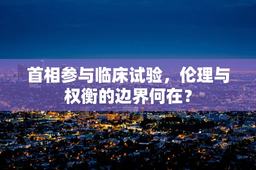 首相参与临床试验，伦理与权衡的边界何在？