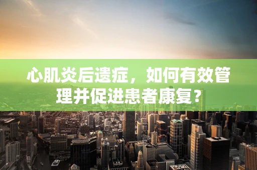 心肌炎后遗症，如何有效管理并促进患者康复？