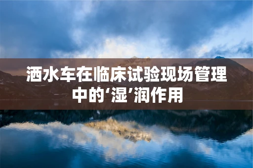 洒水车在临床试验现场管理中的‘湿’润作用