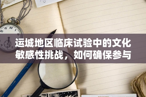 运城地区临床试验中的文化敏感性挑战，如何确保参与者的有效沟通？