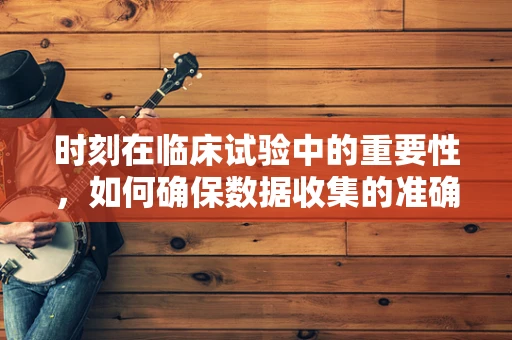 时刻在临床试验中的重要性，如何确保数据收集的准确性和及时性？