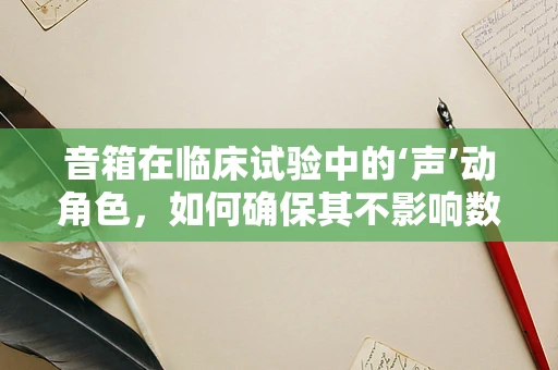 音箱在临床试验中的‘声’动角色，如何确保其不影响数据准确性？