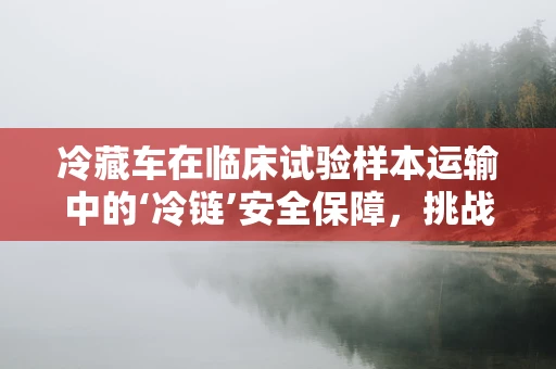 冷藏车在临床试验样本运输中的‘冷链’安全保障，挑战与对策