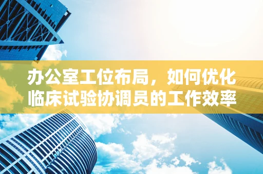 办公室工位布局，如何优化临床试验协调员的工作效率？