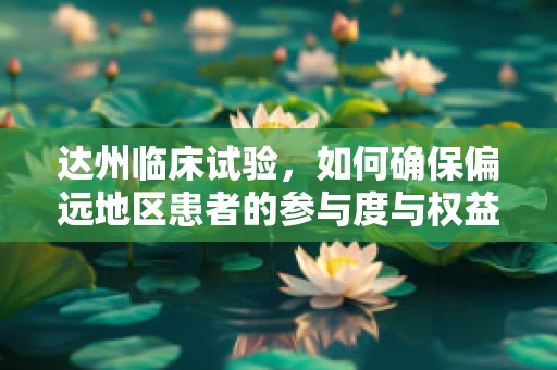 达州临床试验，如何确保偏远地区患者的参与度与权益？