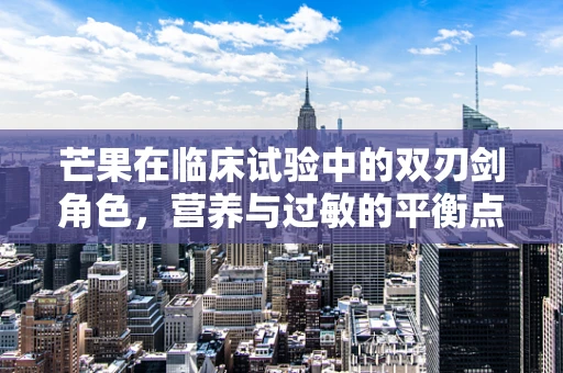 芒果在临床试验中的双刃剑角色，营养与过敏的平衡点