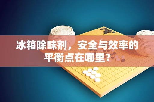 冰箱除味剂，安全与效率的平衡点在哪里？