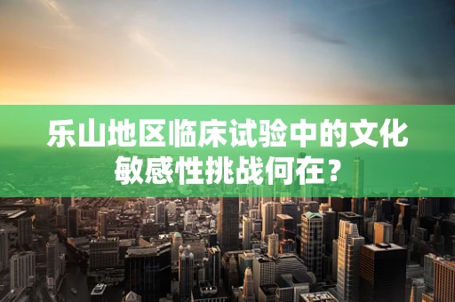 乐山地区临床试验中的文化敏感性挑战何在？