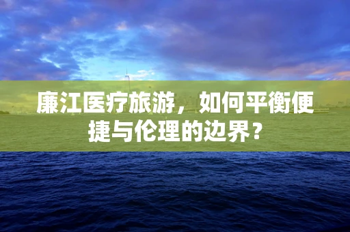 廉江医疗旅游，如何平衡便捷与伦理的边界？
