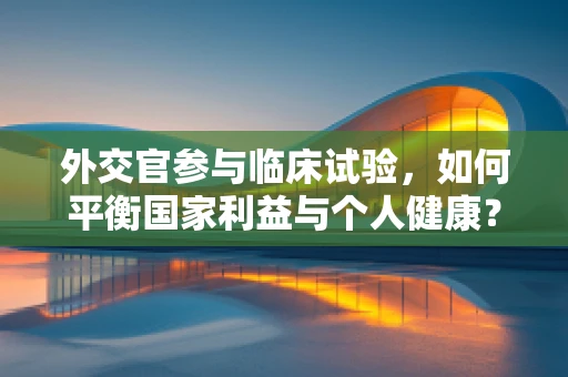 外交官参与临床试验，如何平衡国家利益与个人健康？