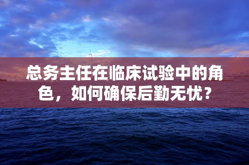 总务主任在临床试验中的角色，如何确保后勤无忧？