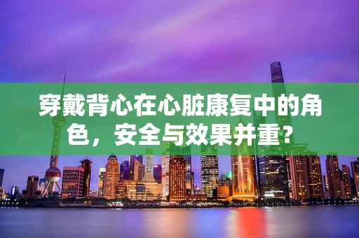 穿戴背心在心脏康复中的角色，安全与效果并重？