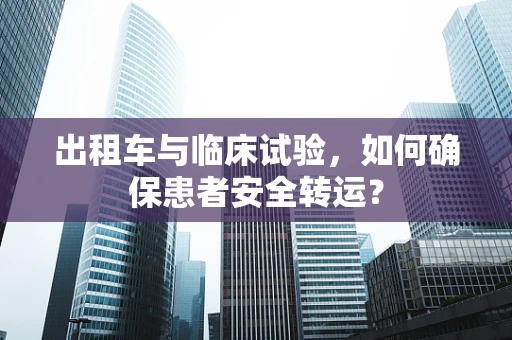 出租车与临床试验，如何确保患者安全转运？