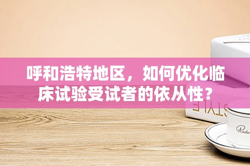 呼和浩特地区，如何优化临床试验受试者的依从性？