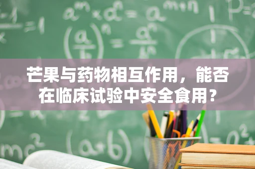 芒果与药物相互作用，能否在临床试验中安全食用？
