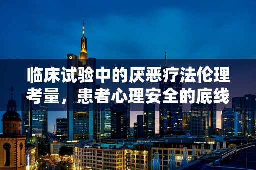 临床试验中的厌恶疗法伦理考量，患者心理安全的底线在哪里？