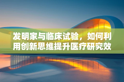 发明家与临床试验，如何利用创新思维提升医疗研究效率？