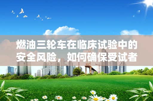 燃油三轮车在临床试验中的安全风险，如何确保受试者安全？