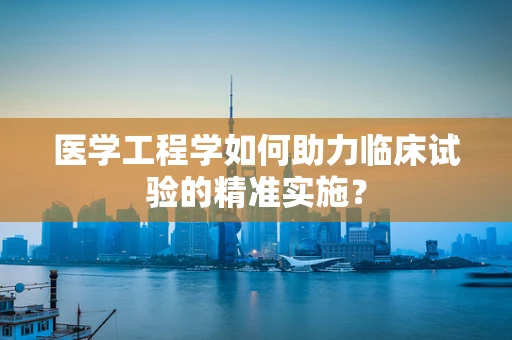 医学工程学如何助力临床试验的精准实施？