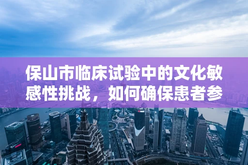 保山市临床试验中的文化敏感性挑战，如何确保患者参与的深度与真实？