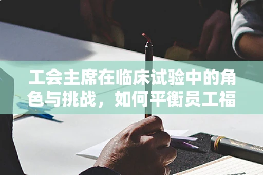 工会主席在临床试验中的角色与挑战，如何平衡员工福祉与科研进展？