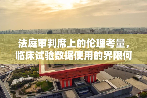 法庭审判席上的伦理考量，临床试验数据使用的界限何在？