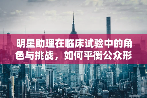 明星助理在临床试验中的角色与挑战，如何平衡公众形象与科学严谨？
