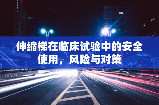 伸缩梯在临床试验中的安全使用，风险与对策
