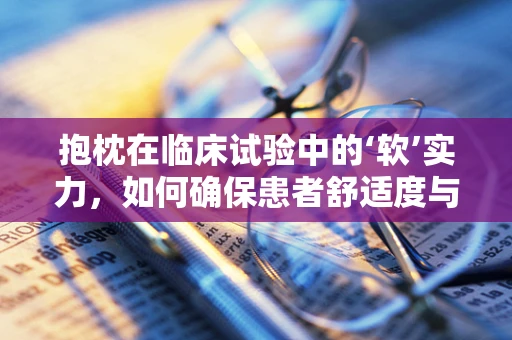 抱枕在临床试验中的‘软’实力，如何确保患者舒适度与安全性的平衡？